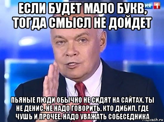 если будет мало букв, тогда смысл не дойдет пьяные люди обычно не сидят на сайтах. ты не денис. не надо говорить, кто дибил, где чушь и прочее. надо уважать собеседника, Мем Киселёв 2014