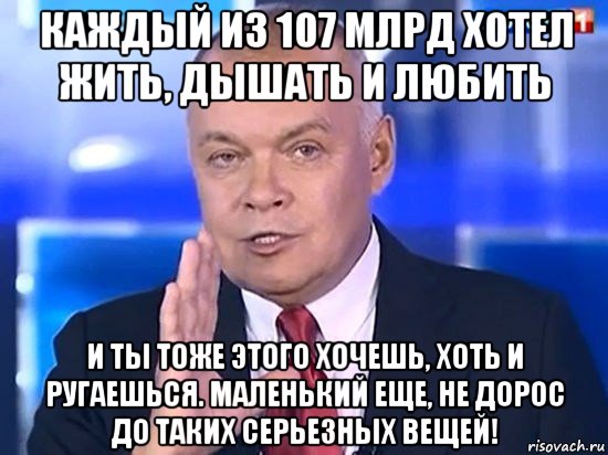 каждый из 107 млрд хотел жить, дышать и любить и ты тоже этого хочешь, хоть и ругаешься. маленький еще, не дорос до таких серьезных вещей!, Мем Киселёв 2014