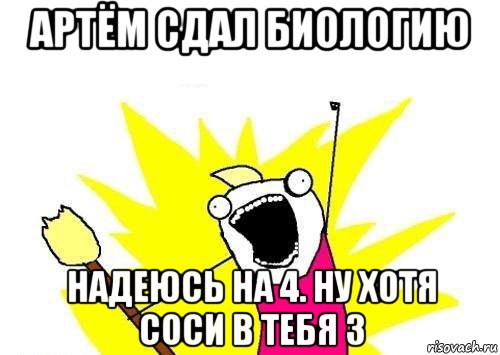 артём сдал биологию надеюсь на 4. ну хотя соси в тебя 3