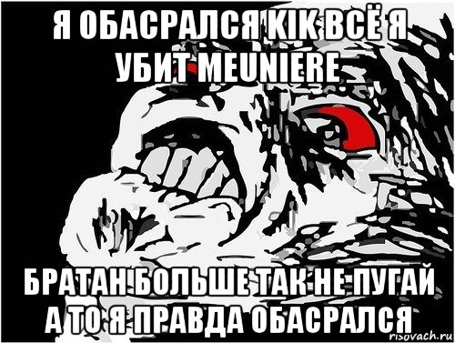 я обасрался kik всё я убит meuniere братан больше так не пугай а то я правда обасрался