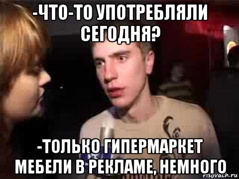 -что-то употребляли сегодня? -только гипермаркет мебели в рекламе, немного, Мем Плохая музыка