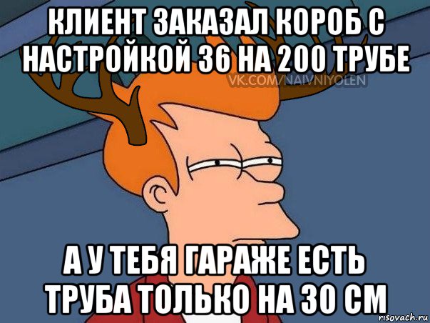 клиент заказал короб с настройкой 36 на 200 трубе а у тебя гараже есть труба только на 30 см