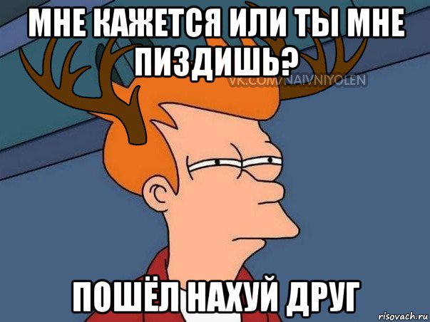 мне кажется или ты мне пиздишь? пошёл нахуй друг