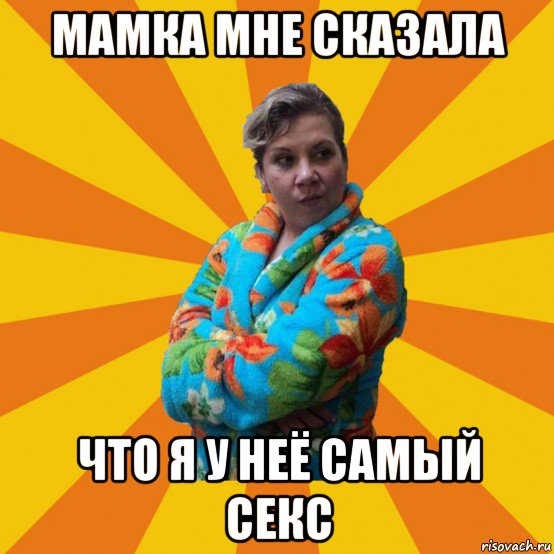 мамка мне сказала что я у неё самый секс