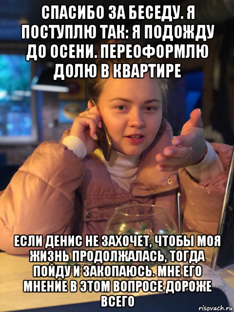 спасибо за беседу. я поступлю так: я подожду до осени. переоформлю долю в квартире если денис не захочет, чтобы моя жизнь продолжалась, тогда пойду и закопаюсь. мне его мнение в этом вопросе дороже всего, Мем Ты нормально делай