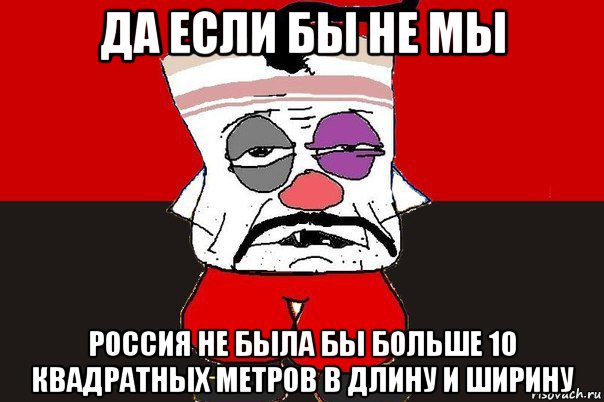 да если бы не мы россия не была бы больше 10 квадратных метров в длину и ширину