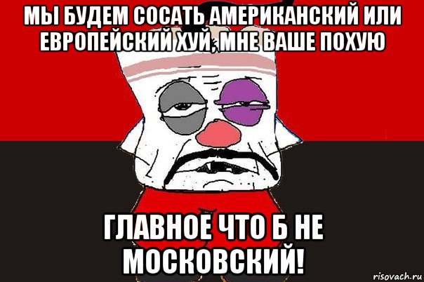 мы будем сосать американский или европейский хуй, мне ваше похую главное что б не московский!