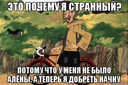 это почему я странный? потому что у меня не было алёны. а теперь я добреть начну