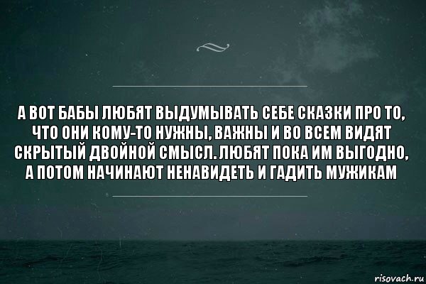 А вот бабы любят выдумывать себе сказки про то, что они кому-то нужны, важны и во всем видят скрытый двойной смысл. Любят пока им выгодно, а потом начинают ненавидеть и гадить мужикам