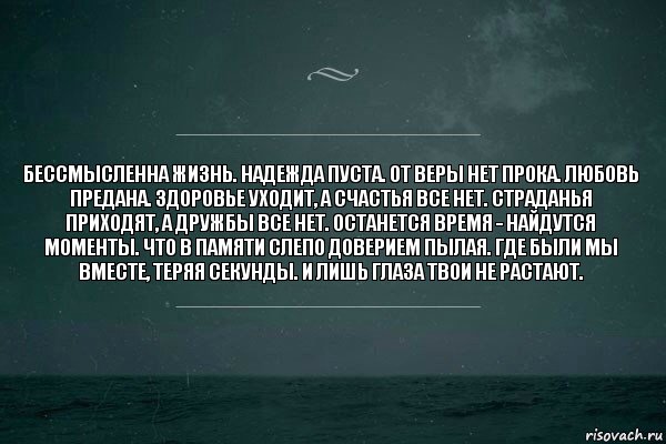 Бессмысленна жизнь. Надежда пуста. От веры нет прока. Любовь предана. Здоровье уходит, а счастья все нет. Страданья приходят, а дружбы все нет. Останется время - найдутся моменты. Что в памяти слепо доверием пылая. Где были мы вместе, теряя секунды. И лишь глаза твои не растают.