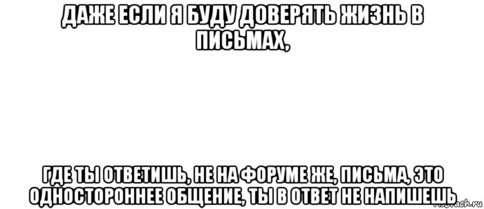 даже если я буду доверять жизнь в письмах, где ты ответишь, не на форуме же, письма, это одностороннее общение, ты в ответ не напишешь, Мем Белый ФОН