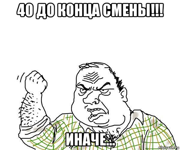 40 до конца смены!!! иначе..., Мем будь мужиком