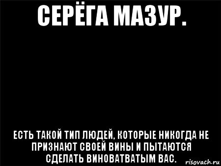 серёга мазур. есть такой тип людей, которые никогда не признают своей вины и пытаются сделать виноватватым вас.