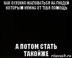 как охуенно жаловаться на людей которым нужна от тебя помощь а потом стать такойже