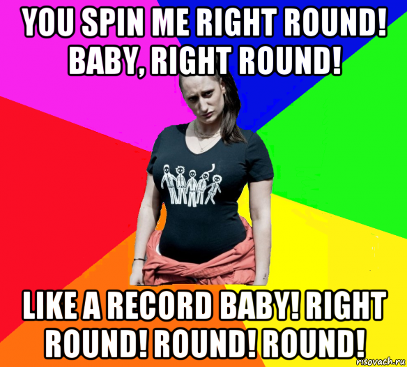 you spin me right round! baby, right round! like a record baby! right round! round! round!