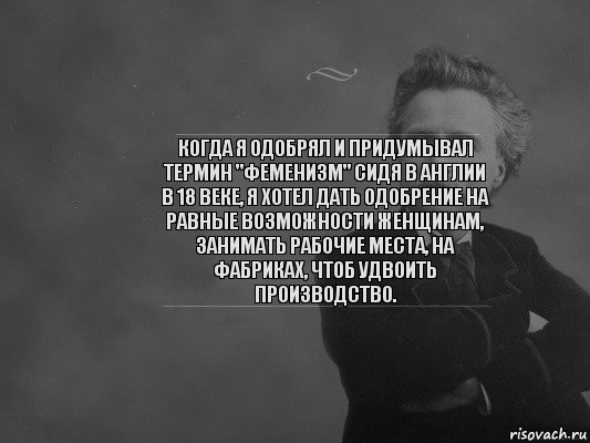 КОГДА Я ОДОБРЯЛ И ПРИДУМЫВАЛ ТЕРМИН "ФЕМЕНИЗМ" СИДЯ В АНГЛИИ В 18 ВЕКЕ, Я ХОТЕЛ ДАТЬ ОДОБРЕНИЕ НА РАВНЫЕ ВОЗМОЖНОСТИ ЖЕНЩИНАМ, ЗАНИМАТЬ РАБОЧИЕ МЕСТА, НА ФАБРИКАХ, ЧТОБ УДВОИТЬ ПРОИЗВОДСТВО.