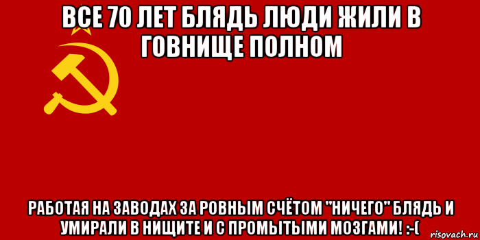 все 70 лет блядь люди жили в говнище полном работая на заводах за ровным счётом "ничего" блядь и умирали в нищите и с промытыми мозгами! :-(