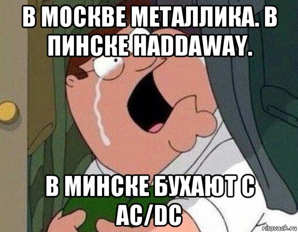 в москве металлика. в пинске haddaway. в минске бухают с ac/dc, Мем Гриффин плачет