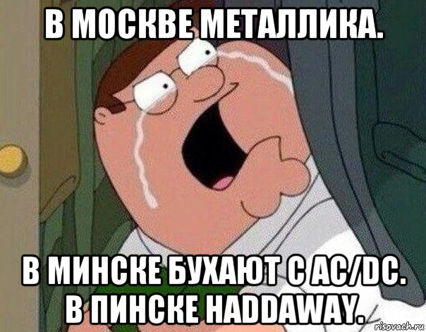 в москве металлика. в минске бухают с ac/dc. в пинске haddaway., Мем Гриффин плачет