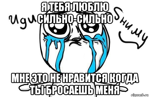 я тебя люблю сильно-сильно мне это не нравится когда ты бросаешь меня