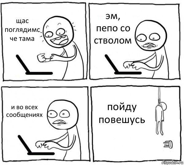 щас поглядимс че тама эм, пепо со стволом и во всех сообщениях пойду повешусь