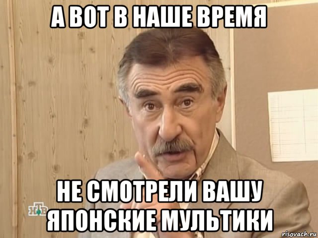 а вот в наше время не смотрели вашу японские мультики, Мем Каневский (Но это уже совсем другая история)