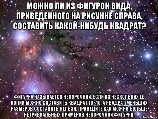 можно ли из фигурок вида, приведенного на рисунке справа, составить какой-нибудь квадрат? фигурка называется непорочной, если из нескольких её копий можно составить квадрат 10×10, а квадрат меньших размеров составить нельзя. приведите как можно больше нетривиальных примеров непорочной фигурки., Мем Космос