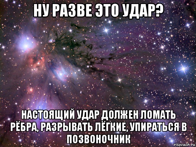 ну разве это удар? настоящий удар должен ломать рёбра, разрывать лёгкие, упираться в позвоночник