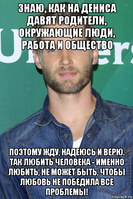 знаю, как на дениса давят родители, окружающие люди, работа и общество поэтому жду, надеюсь и верю. так любить человека - именно любить, не может быть, чтобы любовь не победила все проблемы!, Мем Любимое лицо