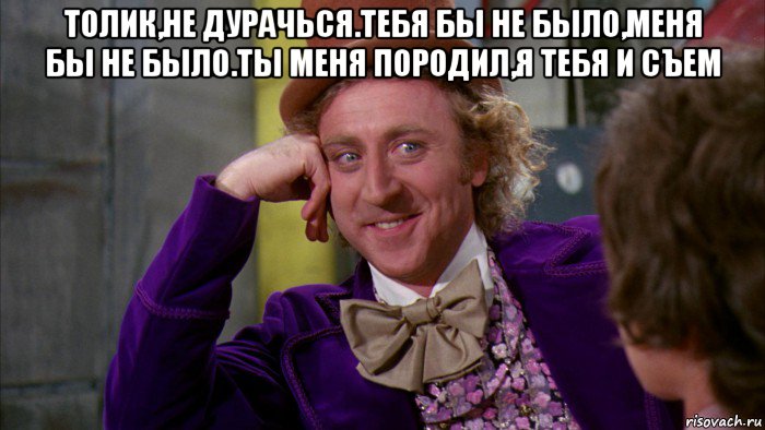 толик,не дурачься.тебя бы не было,меня бы не было.ты меня породил,я тебя и съем , Мем Ну давай расскажи (Вилли Вонка)