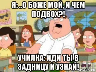 я: ..о боже мой, и чем подвох?! училка: иди ты в задницу и узнай!