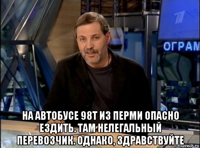  на автобусе 98т из перми опасно ездить. там нелегальный перевозчик. однако, здравствуйте