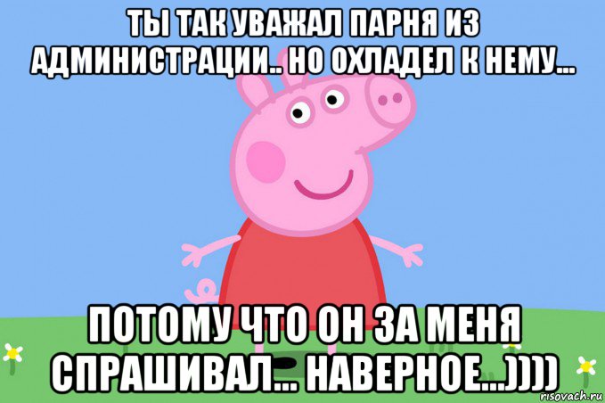 ты так уважал парня из администрации.. но охладел к нему... потому что он за меня спрашивал... наверное...))))