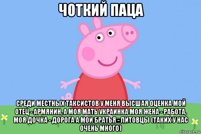 чоткий паца среди местных таксистов у меня высшая оценка мой отец - армянин, а моя мать украинка моя жена - работа, моя дочка - дорога а мои братья - литовцы (таких у нас очень много), Мем Пеппа