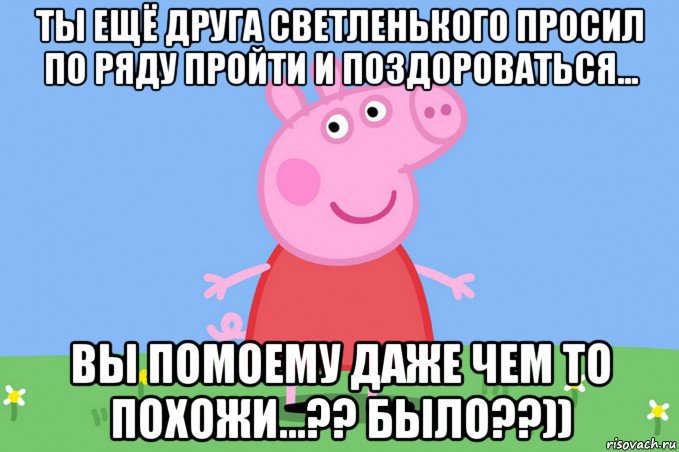 ты ещё друга светленького просил по ряду пройти и поздороваться... вы помоему даже чем то похожи...?? было??)), Мем Пеппа