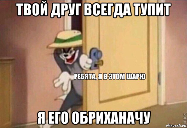 твой друг всегда тупит я его обриханачу