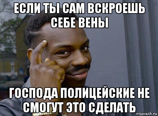 если ты сам вскроешь себе вены господа полицейские не смогут это сделать