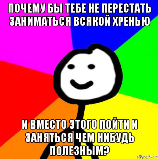 почему бы тебе не перестать заниматься всякой хренью и вместо этого пойти и заняться чем нибудь полезным?, Мем теребок