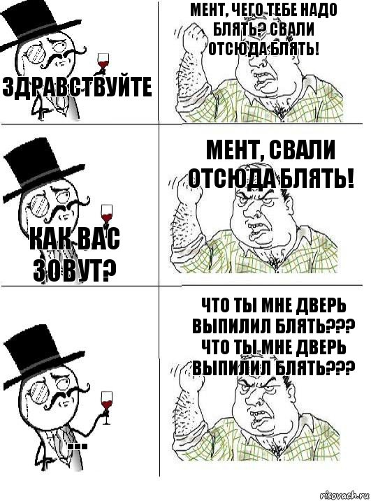 Здравствуйте Мент, чего тебе надо блять? Свали отсюда блять! Как вас зовут? Мент, свали отсюда блять! ... Что ты мне дверь выпилил блять??? Что ты мне дверь выпилил блять???