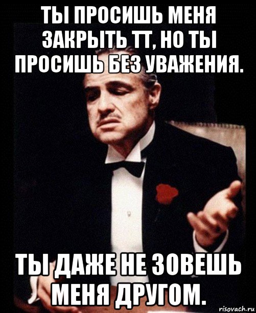 ты просишь меня закрыть тт, но ты просишь без уважения. ты даже не зовешь меня другом.