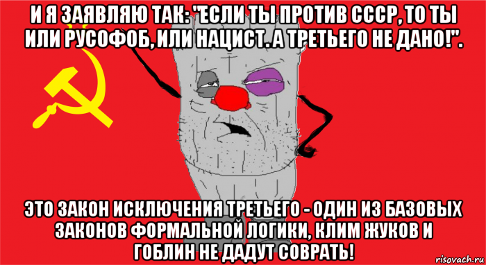 и я заявляю так: "если ты против ссср, то ты или русофоб, или нацист. а третьего не дано!". это закон исключения третьего - один из базовых законов формальной логики, клим жуков и гоблин не дадут соврать!