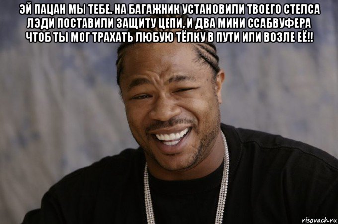 эй пацан мы тебе. на багажник установили твоего стелса лэди поставили защиту цепи, и два мини ссабвуфера чтоб ты мог трахать любую тёлку в пути или возле её!! , Мем Xzibit