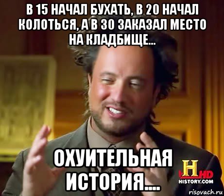 в 15 начал бухать, в 20 начал колоться, а в 30 заказал место на кладбище... охуительная история....