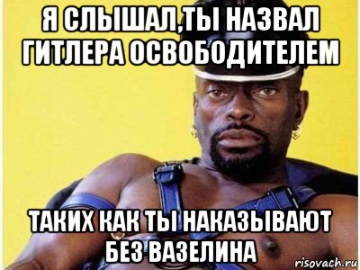 я слышал,ты назвал гитлера освободителем таких как ты наказывают без вазелина