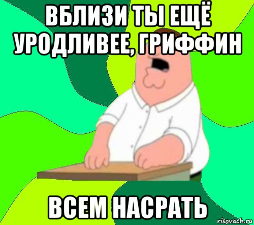 вблизи ты ещё уродливее, гриффин всем насрать