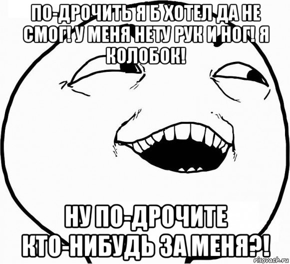 по-дрочить я б хотел да не смог! у меня нету рук и ног! я колобок! ну по-дрочите кто-нибудь за меня?!