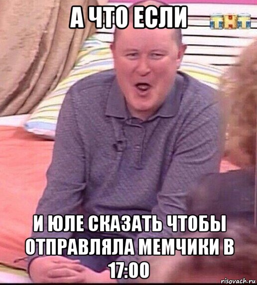 а что если и юле сказать чтобы отправляла мемчики в 17:00, Мем  Должанский