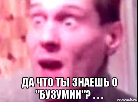  да что ты знаешь о "бузумии"? . . .