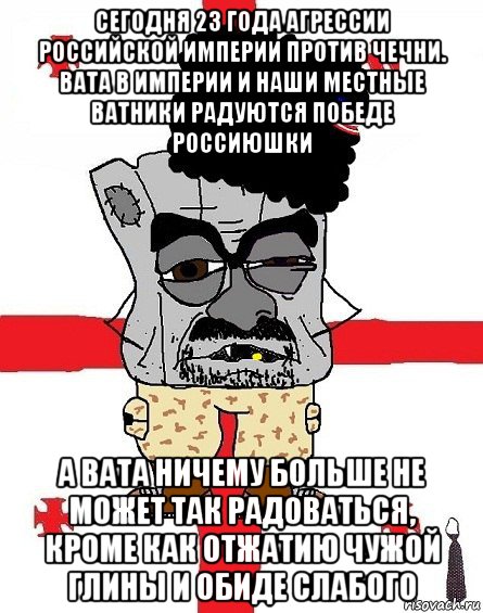 сегодня 23 года агрессии российской империи против чечни. вата в империи и наши местные ватники радуются победе россиюшки а вата ничему больше не может так радоваться, кроме как отжатию чужой глины и обиде слабого, Мем Грузин - ссаный ватник