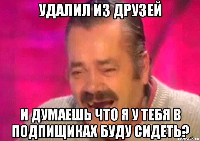 удалил из друзей и думаешь что я у тебя в подпищиках буду сидеть?